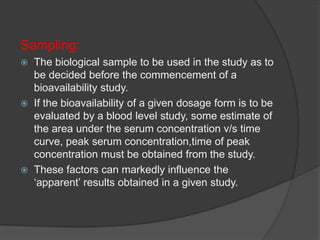 Sampling: 
 The biological sample to be used in the study as to 
be decided before the commencement of a 
bioavailability study. 
 If the bioavailability of a given dosage form is to be 
evaluated by a blood level study, some estimate of 
the area under the serum concentration v/s time 
curve, peak serum concentration,time of peak 
concentration must be obtained from the study. 
 These factors can markedly influence the 
‘apparent’ results obtained in a given study. 
 