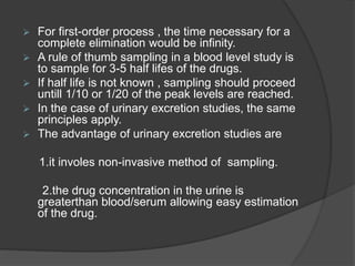  For first-order process , the time necessary for a 
complete elimination would be infinity. 
 A rule of thumb sampling in a blood level study is 
to sample for 3-5 half lifes of the drugs. 
 If half life is not known , sampling should proceed 
untill 1/10 or 1/20 of the peak levels are reached. 
 In the case of urinary excretion studies, the same 
principles apply. 
 The advantage of urinary excretion studies are 
1.it involes non-invasive method of sampling. 
2.the drug concentration in the urine is 
greaterthan blood/serum allowing easy estimation 
of the drug. 
 