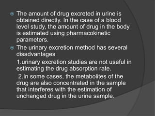  The amount of drug excreted in urine is 
obtained directly. In the case of a blood 
level study, the amount of drug in the body 
is estimated using pharmacokinetic 
parameters. 
 The urinary excretion method has several 
disadvantages 
1.urinary excretion studies are not useful in 
estimating the drug absorption rate. 
2.In some cases, the metabolites of the 
drug are also concentrated in the sample 
that interferes with the estimation of 
unchanged drug in the urine sample. 
 