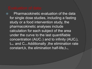 Evaluation of data: 
 Pharmacokinetic evaluation of the data 
for single dose studies, including a fasting 
study or a food intervention study, the 
pharmacokinetic analyses include 
calculation for each subject of the area 
under the curve to the last quantifiable 
concentration (AUC0 ) and to infinity (AUC0), 
tmax and Cmax .Additionally ,the elimination rate 
constant,k, the elimination half-life,t1/2, 
 