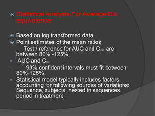  Statistical Analysis For Average Bio 
equivalence: 
 Based on log transformed data 
 Point estimates of the mean ratios 
Test / reference for AUC and Cmax are 
between 80% -125% 
 AUC and Cmax 
 90% confident intervals must fit between 
80%-125% 
 Statistical model typically includes factors 
accounting for following sources of variations: 
Sequence, subjects, nested in sequences, 
period in treatment 
 