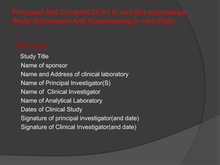 Proposed And Contents Of An In vivo Bio equivalence 
Study Submission And Accompaning In vitro Data: 
Title Page 
Study Title 
Name of sponsor 
Name and Address of clinical laboratory 
Name of Principal Investigator(S) 
Name of Clinical Investigator 
Name of Analytical Laboratory 
Dates of Clinical Study 
Signature of principal investigator(and date) 
Signature of Clinical Investigator(and date) 
 