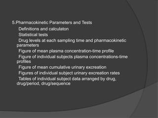 5.Pharmacokinetic Parameters and Tests 
Definitions and calculaton 
Statistical tests 
Drug levels at each sampling time and pharmacokinetic 
parameters 
Figure of mean plasma concentration-time profile 
Figure of individual subjects plasma concentrations-time 
profiles 
Figure of mean cumulative urinary excreation 
Figures of individual subject urinary excreation rates 
Tables of individual subject data arranged by drug, 
drug/period, drug/sequence 
 