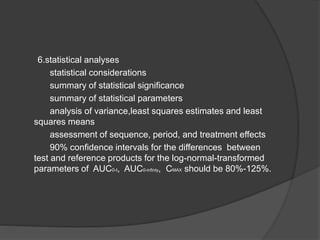 6.statistical analyses 
statistical considerations 
summary of statistical significance 
summary of statistical parameters 
analysis of variance,least squares estimates and least 
squares means 
assessment of sequence, period, and treatment effects 
90% confidence intervals for the differences between 
test and reference products for the log-normal-transformed 
parameters of AUC0-t, AUC0-infinty, CMAX should be 80%-125%. 
 