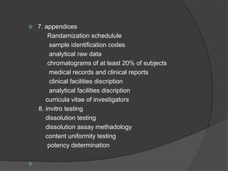  7. appendices 
Randamization schedulule 
sample identification codes 
analytical raw data 
chromatograms of at least 20% of subjects 
medical records and clinical reports 
clinical facilities discription 
analytical facilities discription 
curricula vitae of investigators 
8. invitro testing 
dissolution testing 
dissolution assay methadology 
content uniformity testing 
potency determination 
 
 