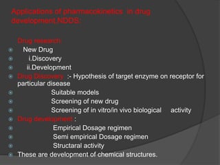 Applications of pharmacokinetics in drug 
development,NDDS: 
Drug research: 
 New Drug 
 i.Discovery 
 ii.Development 
 Drug Discovery :- Hypothesis of target enzyme on receptor for 
particular disease 
 Suitable models 
 Screening of new drug 
 Screening of in vitro/in vivo biological activity 
 Drug development : 
 Empirical Dosage regimen 
 Semi empirical Dosage regimen 
 Structaral activity 
 These are development of chemical structures. 
 