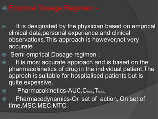  Emprical Dosage Regimen :- 
 It is designated by the physician based on emprical 
clinical data,personal experience and clinical 
observations.This approach is however,not very 
accurate 
 Semi emprical Dosage regimen : 
 It is most accurate approach and is based on the 
pharmacokinetics of drug in the individual patient.The 
approch is suitable for hospitalised patients but is 
quite expensive. 
 Pharmacokinetics-AUC,CMAX,TMAX. 
 Pharmacodynamics-On set of action, On set of 
time,MSC,MEC,MTC. 
 