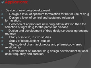  Applications: 
 Design of new drug development: 
 Design a level of optimum formalation for better use of drug 
 Design a level of control and sustained released 
formulation. 
 Selection of appropriate new drug administration then the 
selection of right drug for the particular disease 
 Design and development of drug design,processing dosage 
regimen 
 Study of in vitro, in vivo studies 
 Study of bioequivalant studies. 
 The study of pharmacokinetics and pharmacodynamic 
relationship 
 Development of rational drug design,development rational 
dose frequency and duration. 
 
