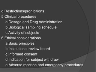 d.Restrictions/prohibitions 
5.Clinical procedures 
a.Dosage and Drug Administration 
b.Biological sampling schedule 
c.Activity of subjects 
6.Ethical considerations 
a.Basic principles 
b.Institutional review board 
c.Informed consent 
d.Indication for subject withdrawl 
e.Adverse reaction and emergency procedures 
 
