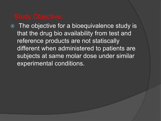 Study Objective: 
 The objective for a bioequivalence study is 
that the drug bio availability from test and 
reference products are not statiscally 
different when administered to patients are 
subjects at same molar dose under similar 
experimental conditions. 
 