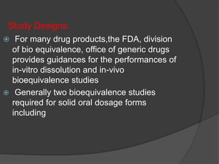 Study Designs: 
 For many drug products,the FDA, division 
of bio equivalence, office of generic drugs 
provides guidances for the performances of 
in-vitro dissolution and in-vivo 
bioequivalence studies 
 Generally two bioequivalence studies 
required for solid oral dosage forms 
including 
 