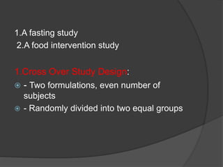 1.A fasting study 
2.A food intervention study 
1.Cross Over Study Design: 
 - Two formulations, even number of 
subjects 
 - Randomly divided into two equal groups 
 