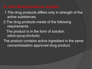 In vitro Bioequivalence studies : 
1.The drug products differs only in strength of the 
active substances. 
2.The drug products meets of the following 
requirements. 
The product is in the form of solution 
(elixir,syrup,tincture). 
The product contains active ingrediant in the same 
concentrasation approved drug product. 
 