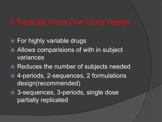 5.Replicate Cross Over Study Design: 
 For highly variable drugs 
 Allows comparisions of with in subject 
variances 
 Reduces the number of subjects needed 
 4-periods, 2-sequences, 2 formulations 
design(recommended) 
 3-sequences, 3-periods, single dose 
partially replicated 
 
