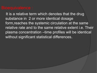 Bioequivalence : 
It is a relative term which denotes that the drug 
substance in 2 or more identical dosage 
form,reaches the systemic circulation at the same 
relative rate and to the same relative extent i.e. Their 
plasma concentration –time profiles will be identical 
without significant statistical differences. 
 