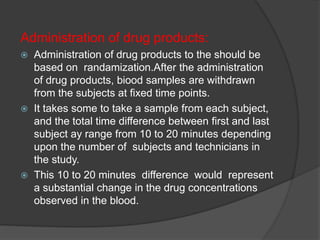 Administration of drug products: 
 Administration of drug products to the should be 
based on randamization.After the administration 
of drug products, biood samples are withdrawn 
from the subjects at fixed time points. 
 It takes some to take a sample from each subject, 
and the total time difference between first and last 
subject ay range from 10 to 20 minutes depending 
upon the number of subjects and technicians in 
the study. 
 This 10 to 20 minutes difference would represent 
a substantial change in the drug concentrations 
observed in the blood. 
 