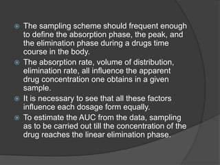  The sampling scheme should frequent enough 
to define the absorption phase, the peak, and 
the elimination phase during a drugs time 
course in the body. 
 The absorption rate, volume of distribution, 
elimination rate, all influence the apparent 
drug concentration one obtains in a given 
sample. 
 It is necessary to see that all these factors 
influence each dosage form equally. 
 To estimate the AUC from the data, sampling 
as to be carried out till the concentration of the 
drug reaches the linear elimination phase. 
 