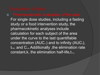 Evaluation of data: 
 Pharmacokinetic evaluation of the data : 
For single dose studies, including a fasting 
study or a food intervention study, the 
pharmacokinetic analyses include 
calculation for each subject of the area 
under the curve to the last quantifiable 
concentration (AUC0 ) and to infinity (AUC0), 
tmax and Cmax .Additionally ,the elimination rate 
constant,k, the elimination half-life,t1/2, 
 
