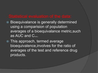 Statistical evaluation of the data: 
 Bioequivalance is generally determined 
using a comparision of population 
averages of a bioequivalance metric,such 
as AUC and Cmax. 
 This approach, termed average 
bioequivalence,involves for the ratio of 
averages of the test and reference drug 
products. 
 