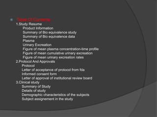  Table Of Contents 
1.Study Resume 
Product Information 
Summary of Bio equivalence study 
Summary of Bio equivalence data 
Plasma 
Urinary Excreation 
Figure of mean plasma concentration-time profile 
Figure of mean cumulative urinary excreation 
Figure of mean urinary excreation rates 
2.Protocol And Approvals 
Protocol 
Letter of acceptance of protocol from fda 
Informed consent form 
Letter of approval of institutional review board 
3.Clinical study 
Summary of Study 
Details of study 
Demographic characteristics of the subjects 
Subject assignement in the study 
 