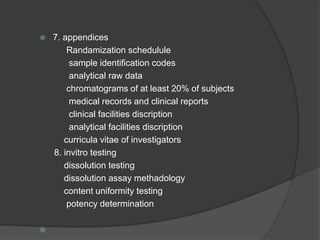  7. appendices 
Randamization schedulule 
sample identification codes 
analytical raw data 
chromatograms of at least 20% of subjects 
medical records and clinical reports 
clinical facilities discription 
analytical facilities discription 
curricula vitae of investigators 
8. invitro testing 
dissolution testing 
dissolution assay methadology 
content uniformity testing 
potency determination 
 
 