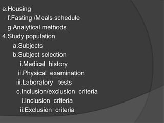 e.Housing 
f.Fasting /Meals schedule 
g.Analytical methods 
4.Study population 
a.Subjects 
b.Subject selection 
i.Medical history 
ii.Physical examination 
iii.Laboratory tests 
c.Inclusion/exclusion criteria 
i.Inclusion criteria 
ii.Exclusion criteria 
 