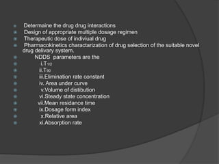  Determaine the drug drug interactions 
 Design of appropriate multiple dosage regimen 
 Therapeutic dose of indiviual drug 
 Pharmacokinetics charactarization of drug selection of the suitable novel 
drug delivary system. 
 NDDS parameters are the 
 i.T1/2 
 ii.T90 
 iii.Elimination rate constant 
 iv. Area under curve 
 v.Volume of distibution 
 vi.Steady state concentration 
 vii.Mean residance time 
 ix.Dosage form index 
 x.Relative area 
 xi.Absorption rate 
 