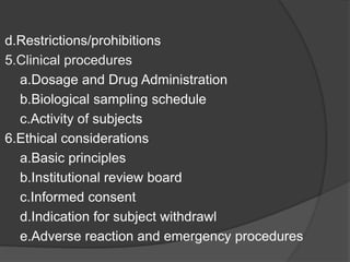 d.Restrictions/prohibitions 
5.Clinical procedures 
a.Dosage and Drug Administration 
b.Biological sampling schedule 
c.Activity of subjects 
6.Ethical considerations 
a.Basic principles 
b.Institutional review board 
c.Informed consent 
d.Indication for subject withdrawl 
e.Adverse reaction and emergency procedures 
 