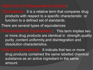 Objectives for Bioequivalence Studies: 
Equivalence : It is a relative term that compares drug 
products with respect to a specific characteristic or 
function to a defined set of standards. 
There are several types of equivalences 
Pharmaceutical Equivalence : This term implies two 
or more drug products are identical in strength,quality 
purity ,content uniformity,and disintegration and 
dissolution characteristics. 
Chemical equivalence: It indicats that two or more 
drug products contained the same labelled chemical 
substance as an active ingrediant in the same 
amount. 
 