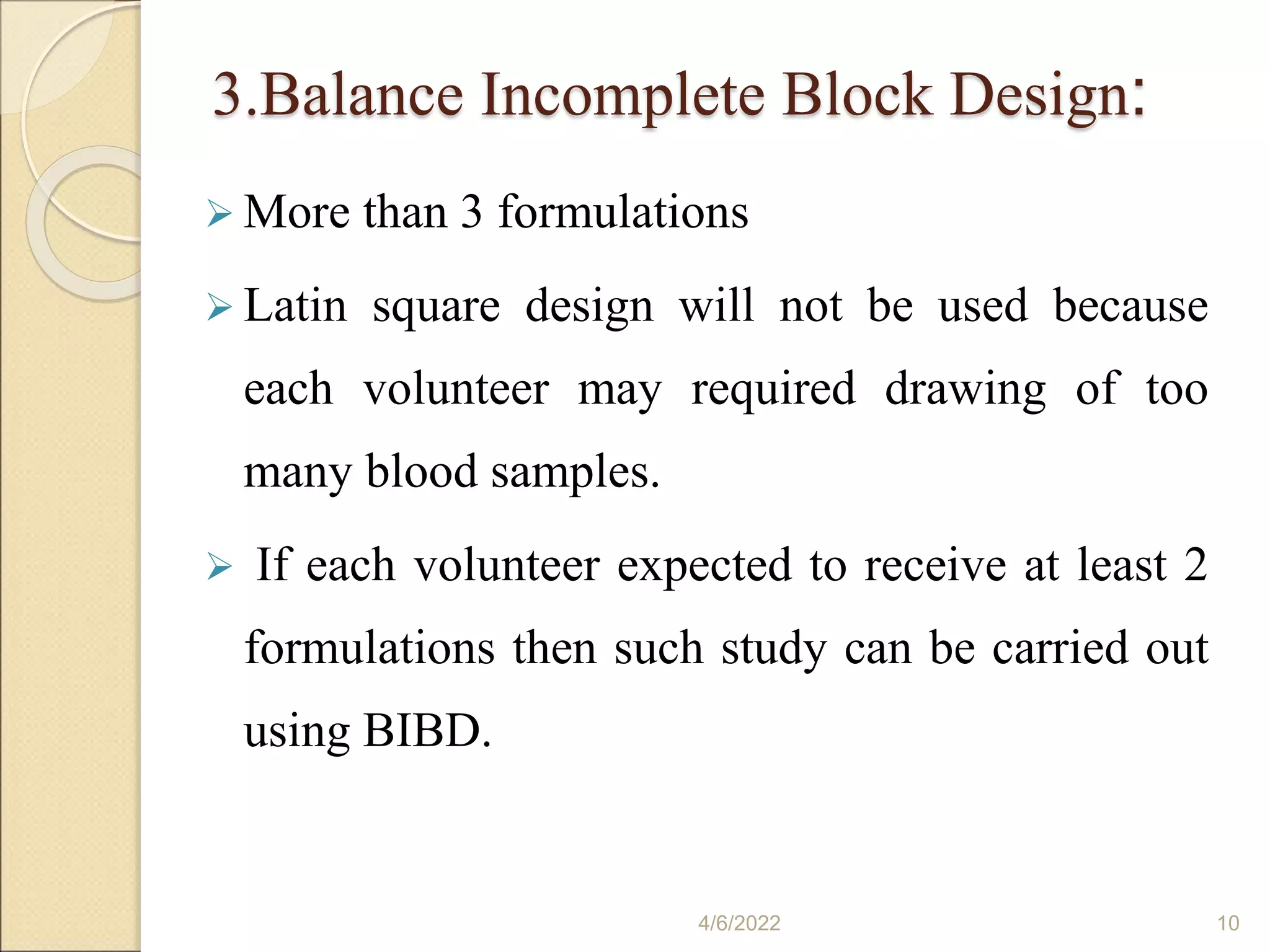 3.Balance Incomplete Block Design:
 More than 3 formulations
 Latin square design will not be used because
each volunteer may required drawing of too
many blood samples.
 If each volunteer expected to receive at least 2
formulations then such study can be carried out
using BIBD.
4/6/2022 10
 