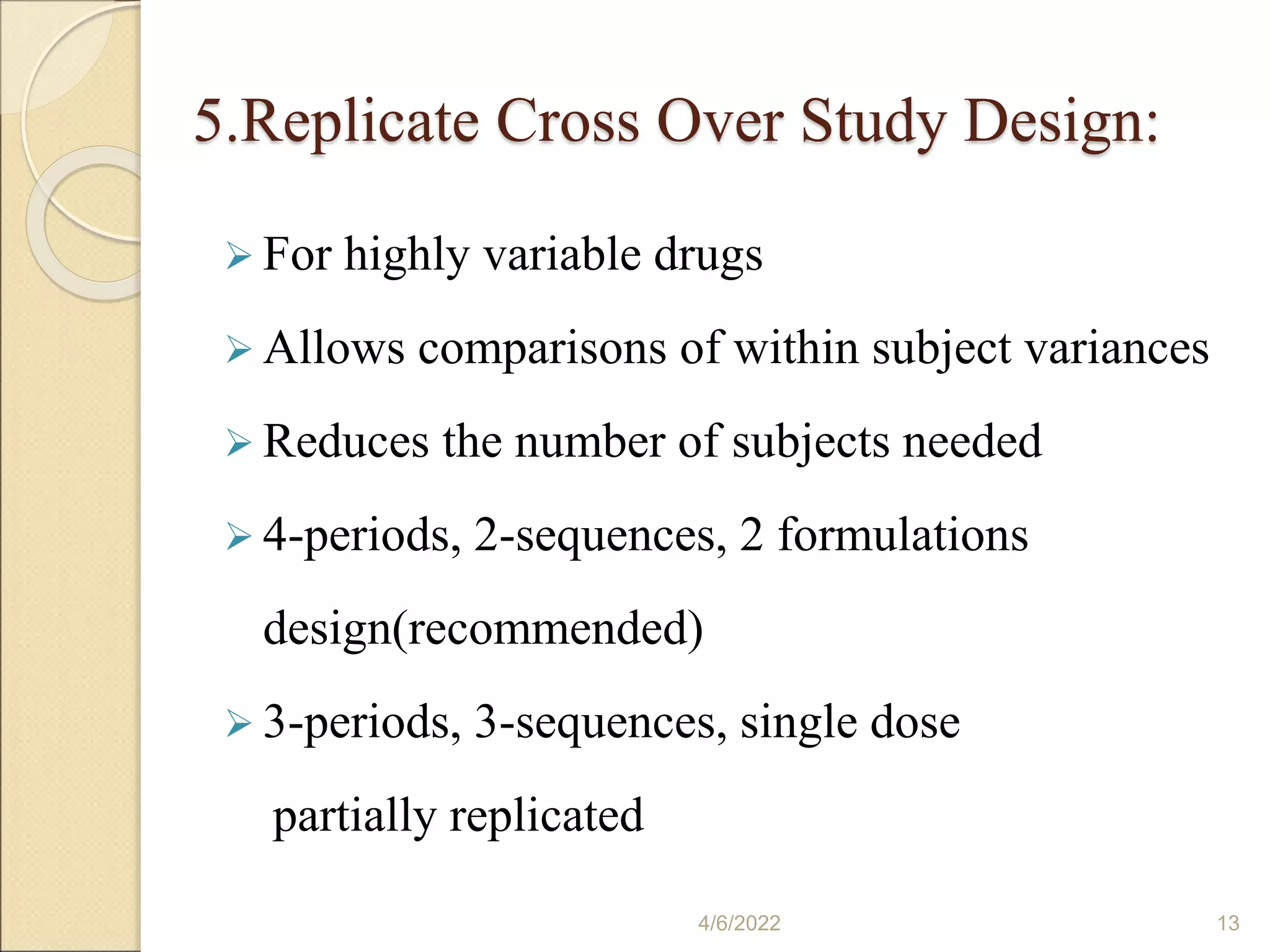 5.Replicate Cross Over Study Design:
 For highly variable drugs
 Allows comparisons of within subject variances
 Reduces the number of subjects needed
 4-periods, 2-sequences, 2 formulations
design(recommended)
 3-periods, 3-sequences, single dose
partially replicated
4/6/2022 13
 