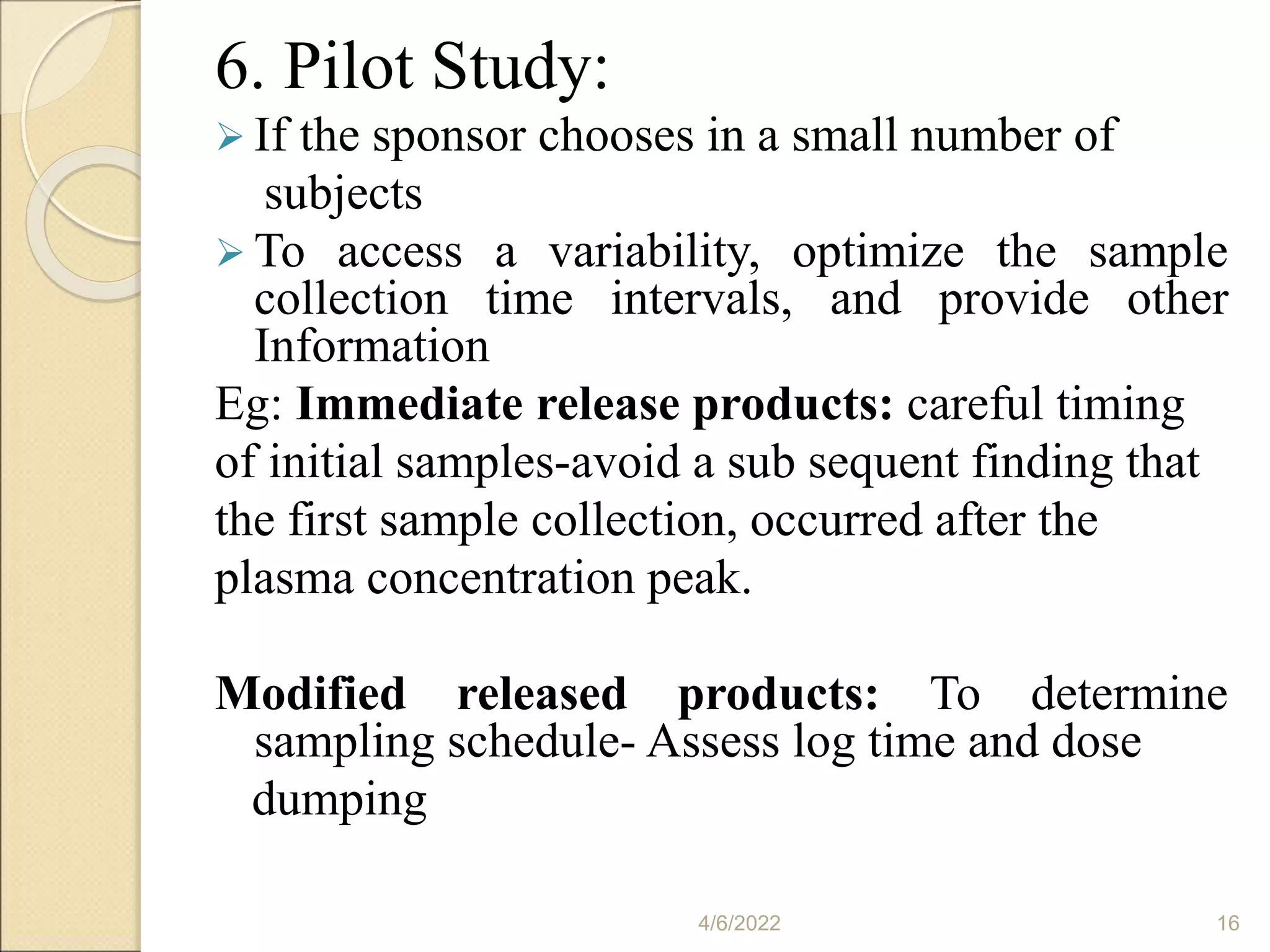 6. Pilot Study:
 If the sponsor chooses in a small number of
subjects
 To access a variability, optimize the sample
collection time intervals, and provide other
Information
Eg: Immediate release products: careful timing
of initial samples-avoid a sub sequent finding that
the first sample collection, occurred after the
plasma concentration peak.
Modified released products: To determine
sampling schedule- Assess log time and dose
dumping
4/6/2022 16
 