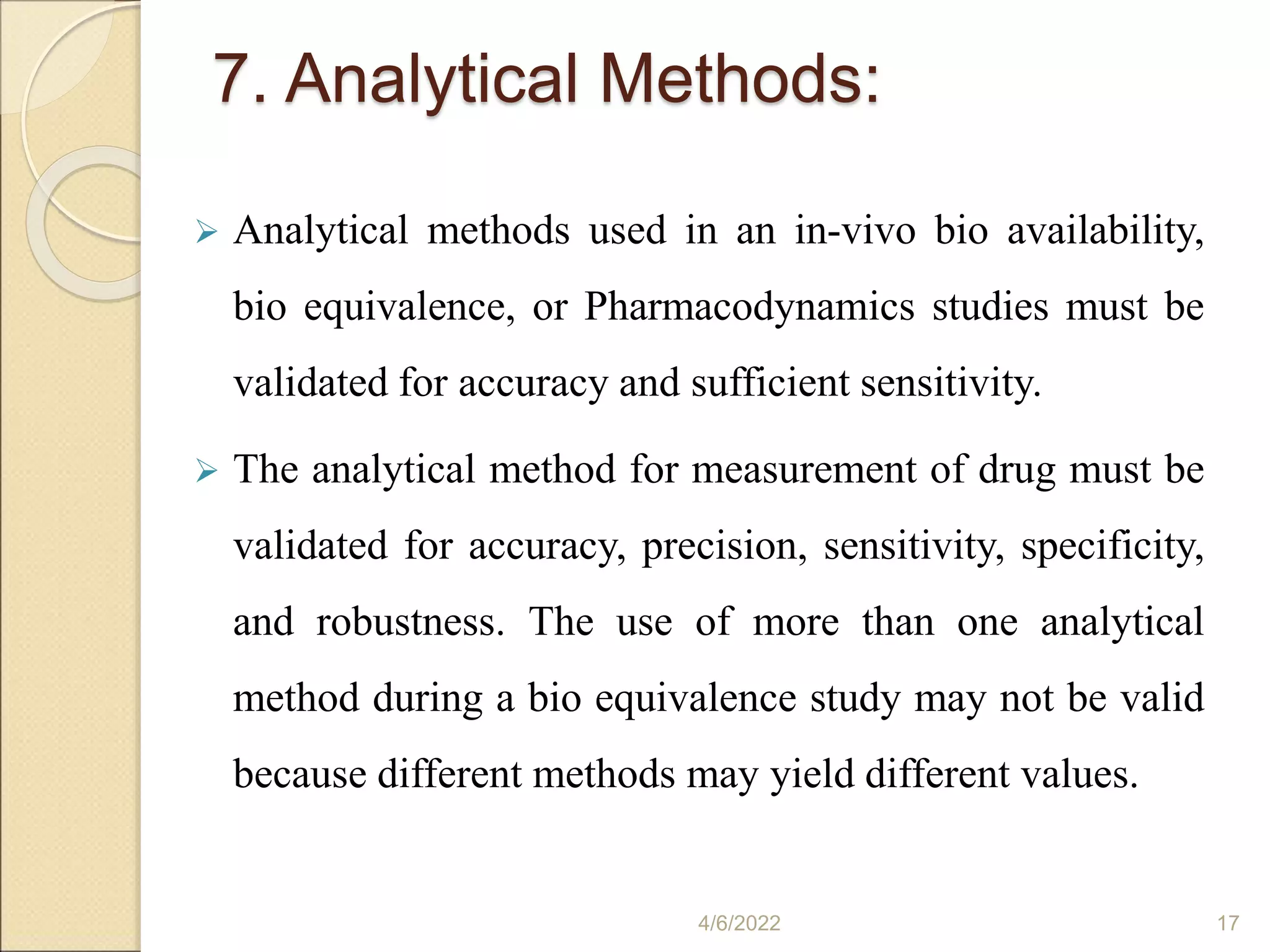 7. Analytical Methods:
 Analytical methods used in an in-vivo bio availability,
bio equivalence, or Pharmacodynamics studies must be
validated for accuracy and sufficient sensitivity.
 The analytical method for measurement of drug must be
validated for accuracy, precision, sensitivity, specificity,
and robustness. The use of more than one analytical
method during a bio equivalence study may not be valid
because different methods may yield different values.
4/6/2022 17
 