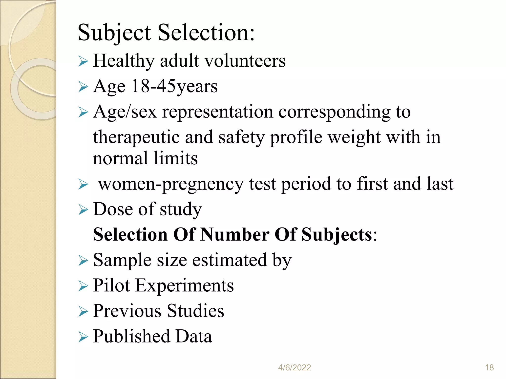 Subject Selection:
 Healthy adult volunteers
 Age 18-45years
 Age/sex representation corresponding to
therapeutic and safety profile weight with in
normal limits
 women-pregnency test period to first and last
 Dose of study
Selection Of Number Of Subjects:
 Sample size estimated by
 Pilot Experiments
 Previous Studies
 Published Data
4/6/2022 18
 