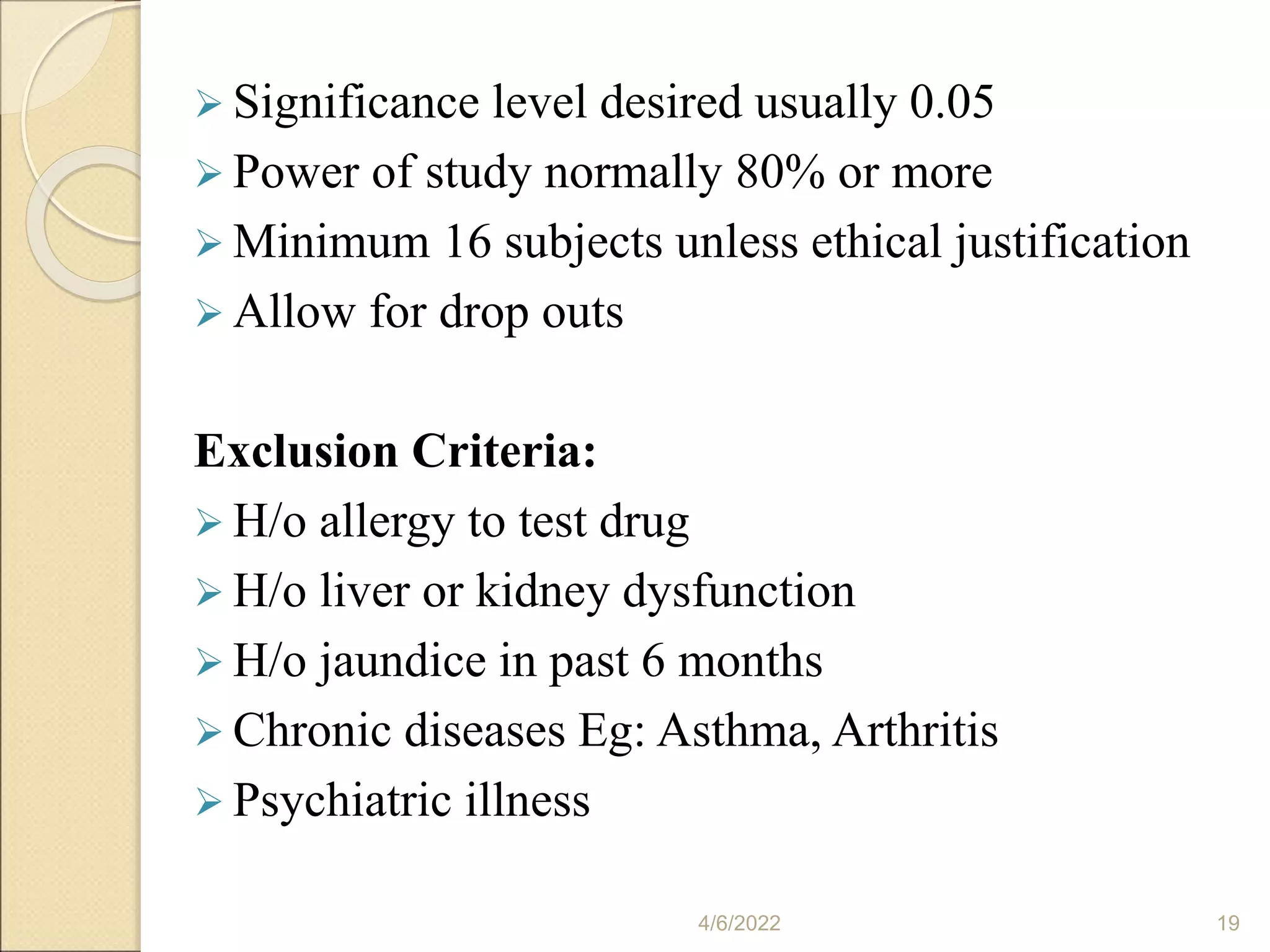  Significance level desired usually 0.05
 Power of study normally 80% or more
 Minimum 16 subjects unless ethical justification
 Allow for drop outs
Exclusion Criteria:
 H/o allergy to test drug
 H/o liver or kidney dysfunction
 H/o jaundice in past 6 months
 Chronic diseases Eg: Asthma, Arthritis
 Psychiatric illness
4/6/2022 19
 