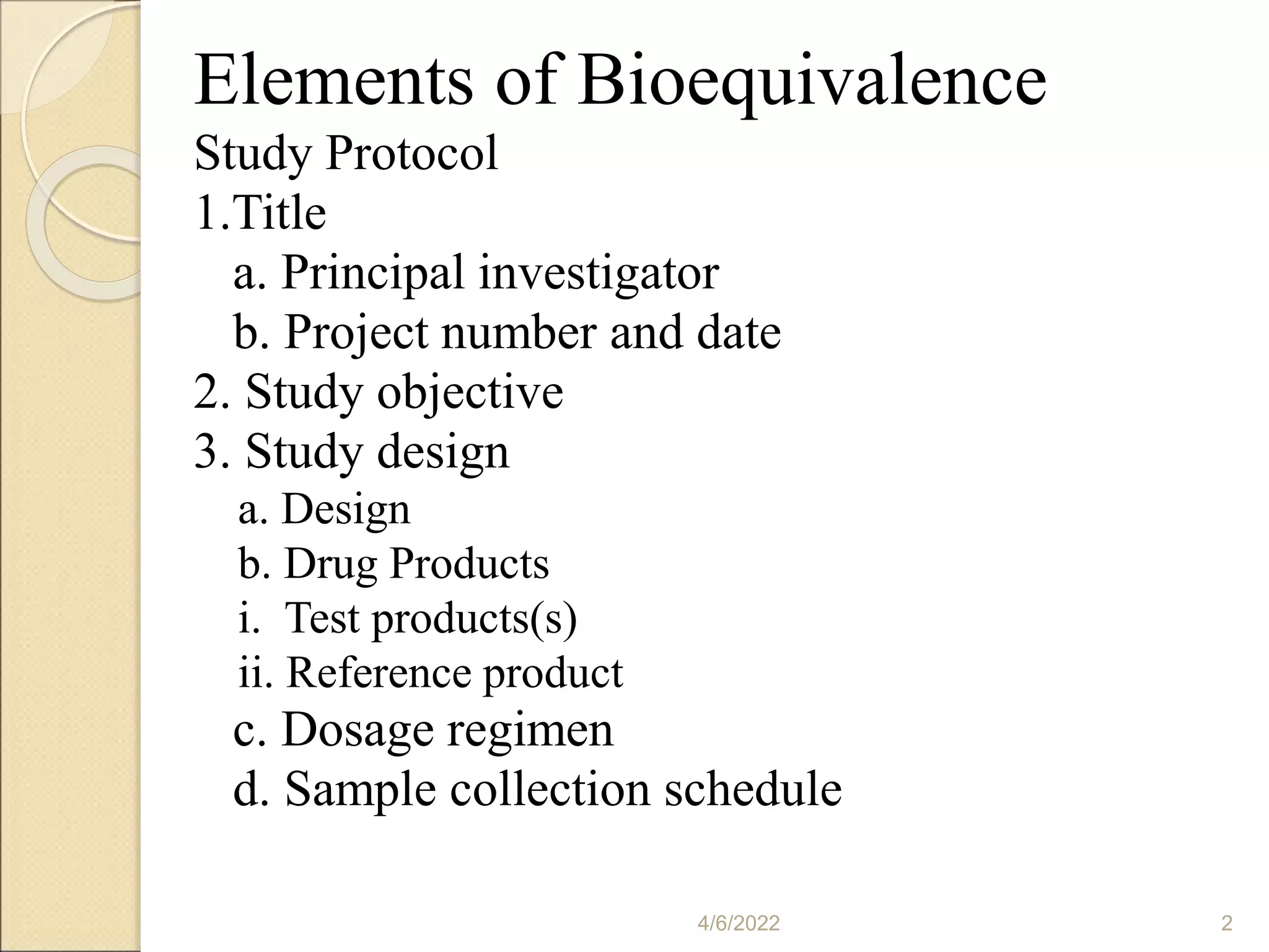 Elements of Bioequivalence
Study Protocol
1.Title
a. Principal investigator
b. Project number and date
2. Study objective
3. Study design
a. Design
b. Drug Products
i. Test products(s)
ii. Reference product
c. Dosage regimen
d. Sample collection schedule
4/6/2022 2
 