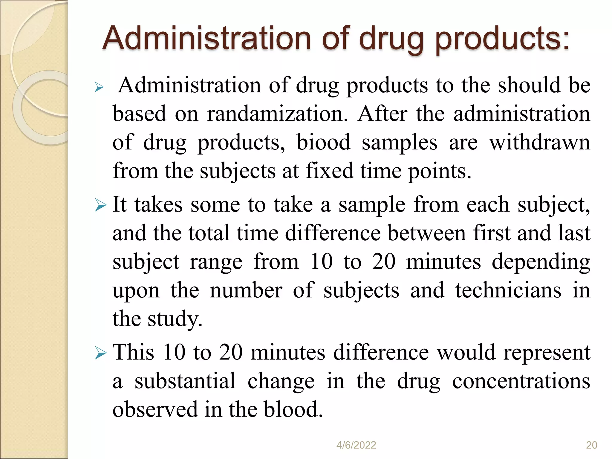 Administration of drug products:
 Administration of drug products to the should be
based on randamization. After the administration
of drug products, biood samples are withdrawn
from the subjects at fixed time points.
 It takes some to take a sample from each subject,
and the total time difference between first and last
subject range from 10 to 20 minutes depending
upon the number of subjects and technicians in
the study.
 This 10 to 20 minutes difference would represent
a substantial change in the drug concentrations
observed in the blood.
4/6/2022 20
 