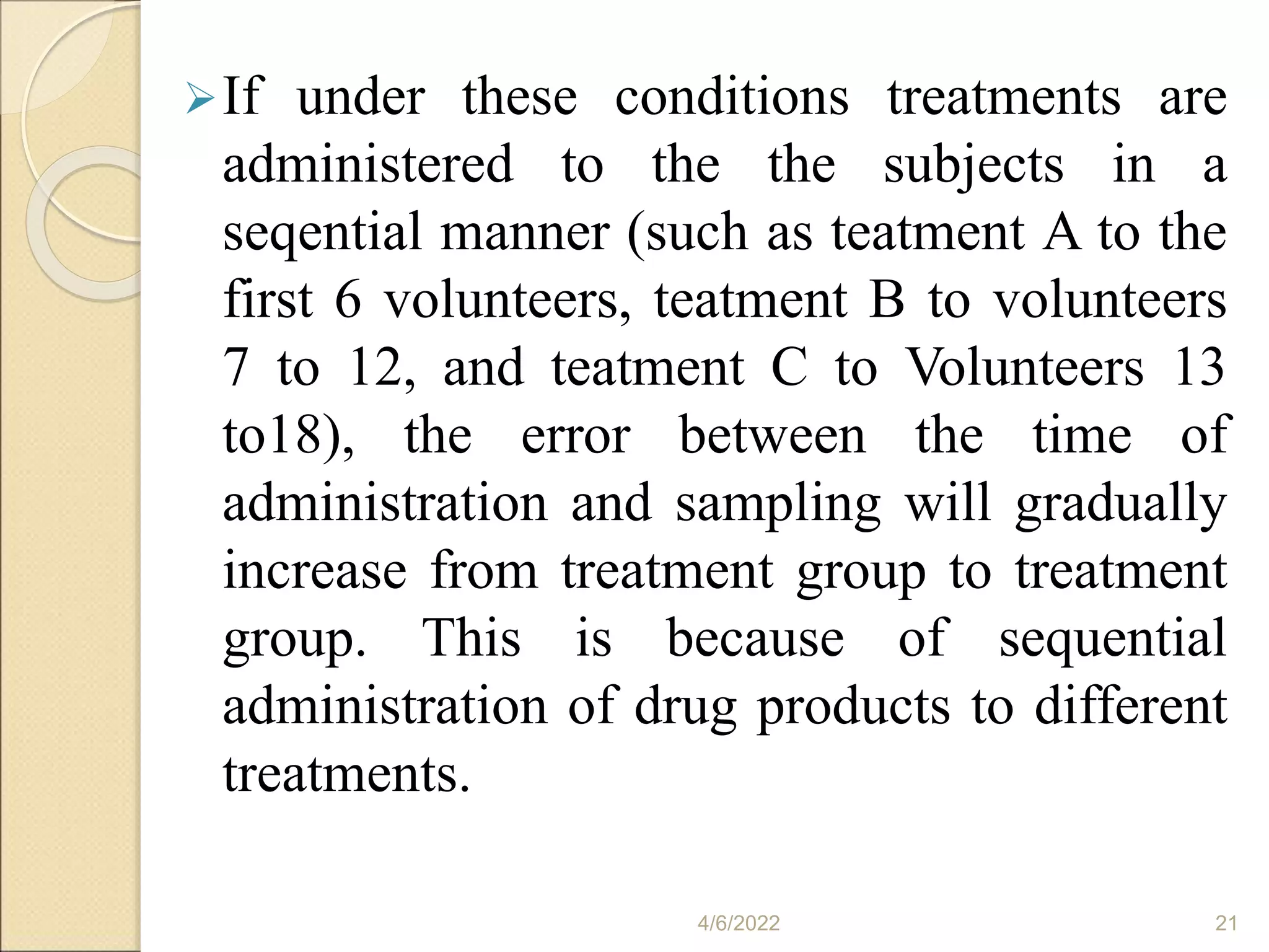 If under these conditions treatments are
administered to the the subjects in a
seqential manner (such as teatment A to the
first 6 volunteers, teatment B to volunteers
7 to 12, and teatment C to Volunteers 13
to18), the error between the time of
administration and sampling will gradually
increase from treatment group to treatment
group. This is because of sequential
administration of drug products to different
treatments.
4/6/2022 21
 