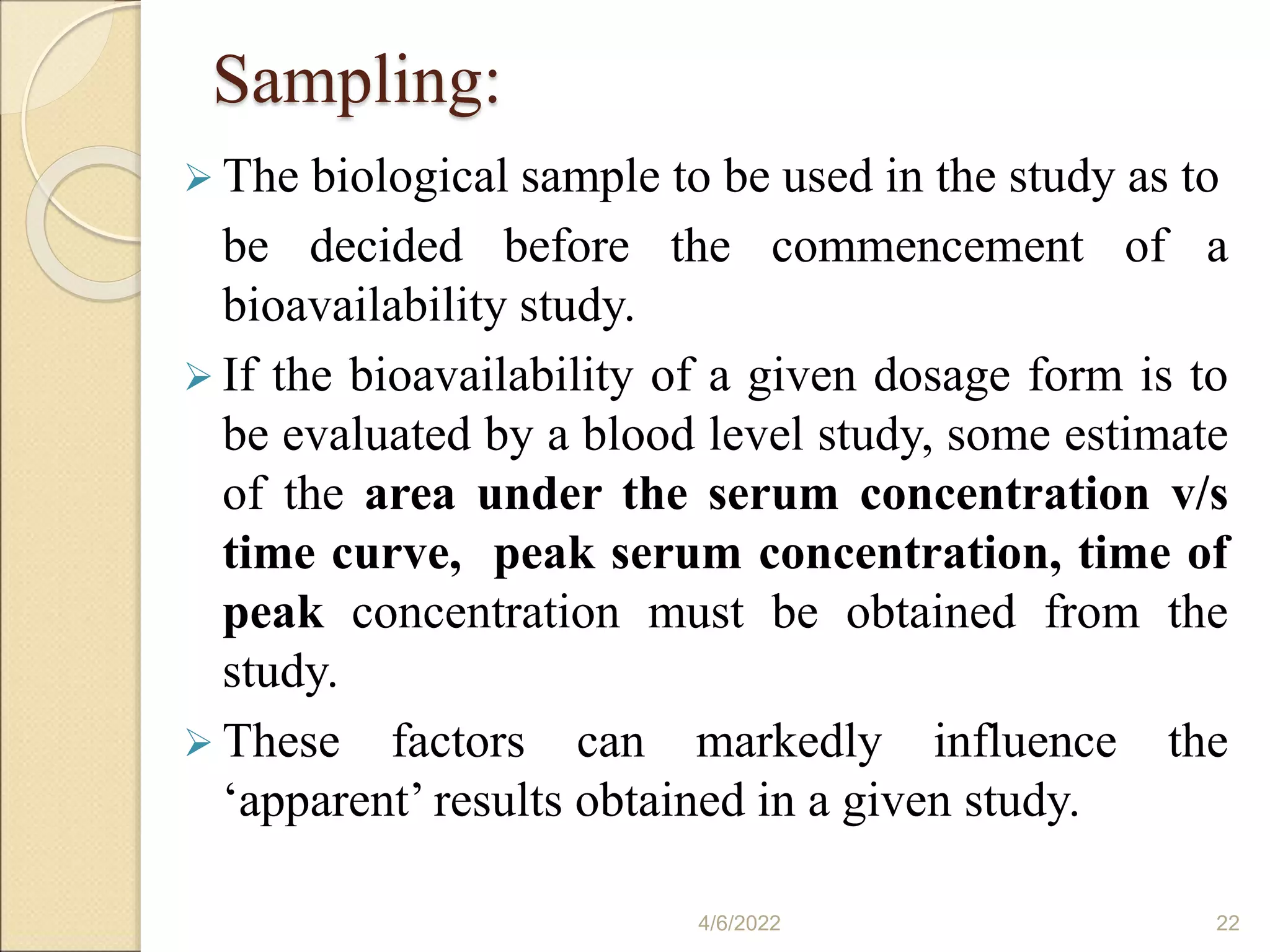 Sampling:
 The biological sample to be used in the study as to
be decided before the commencement of a
bioavailability study.
 If the bioavailability of a given dosage form is to
be evaluated by a blood level study, some estimate
of the area under the serum concentration v/s
time curve, peak serum concentration, time of
peak concentration must be obtained from the
study.
 These factors can markedly influence the
‘apparent’ results obtained in a given study.
4/6/2022 22
 