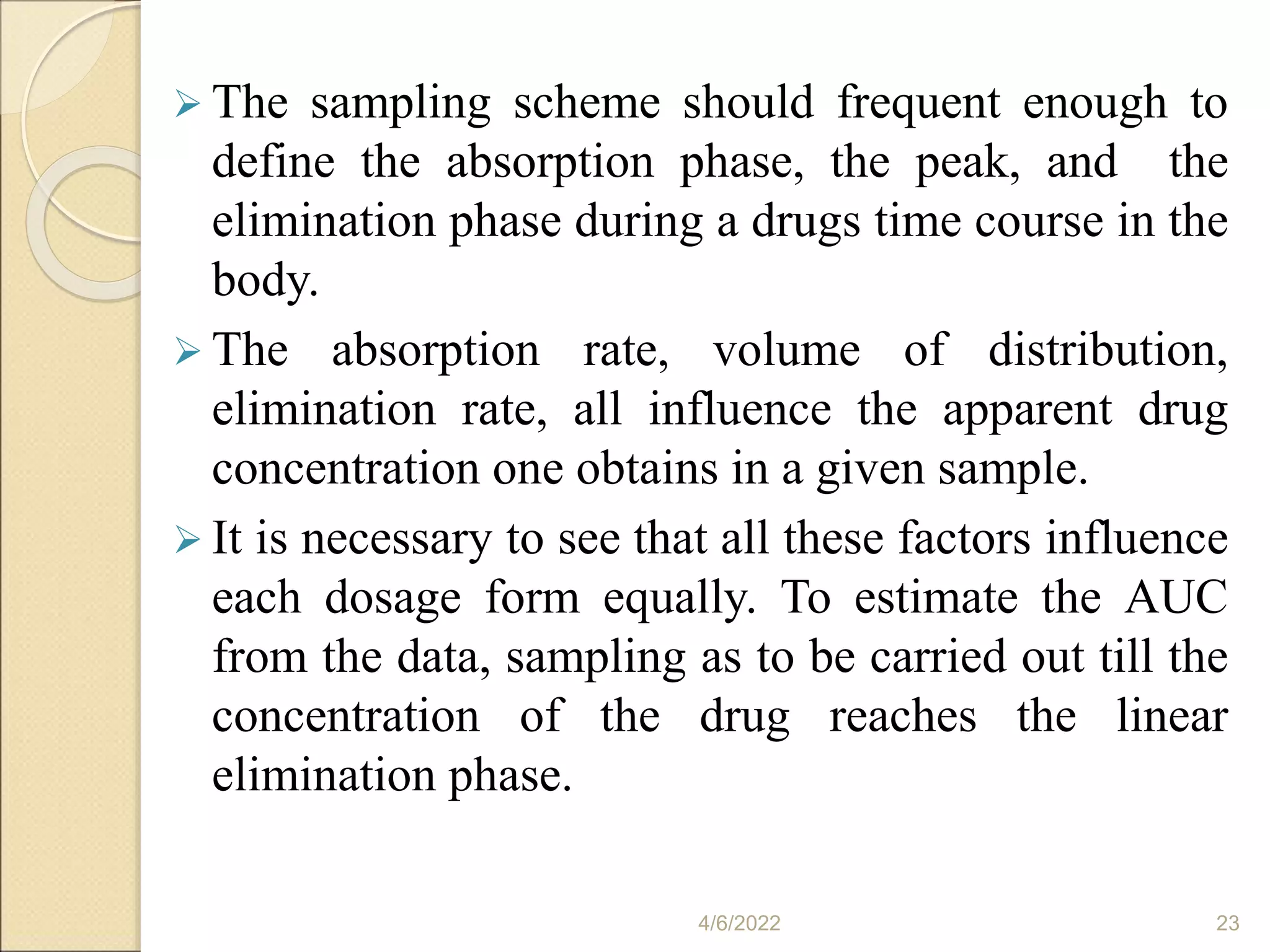  The sampling scheme should frequent enough to
define the absorption phase, the peak, and the
elimination phase during a drugs time course in the
body.
 The absorption rate, volume of distribution,
elimination rate, all influence the apparent drug
concentration one obtains in a given sample.
 It is necessary to see that all these factors influence
each dosage form equally. To estimate the AUC
from the data, sampling as to be carried out till the
concentration of the drug reaches the linear
elimination phase.
4/6/2022 23
 