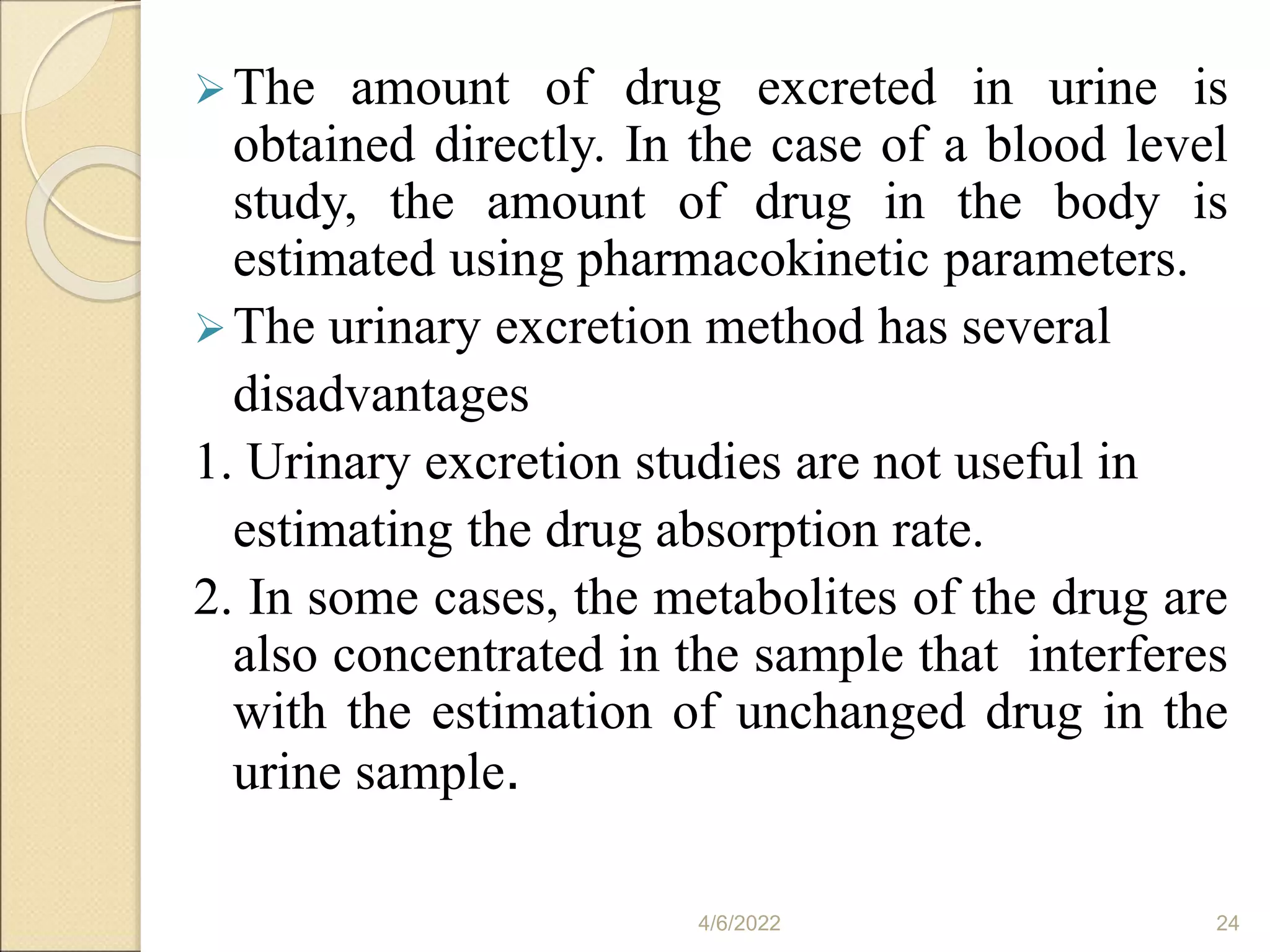The amount of drug excreted in urine is
obtained directly. In the case of a blood level
study, the amount of drug in the body is
estimated using pharmacokinetic parameters.
The urinary excretion method has several
disadvantages
1. Urinary excretion studies are not useful in
estimating the drug absorption rate.
2. In some cases, the metabolites of the drug are
also concentrated in the sample that interferes
with the estimation of unchanged drug in the
urine sample.
4/6/2022 24
 