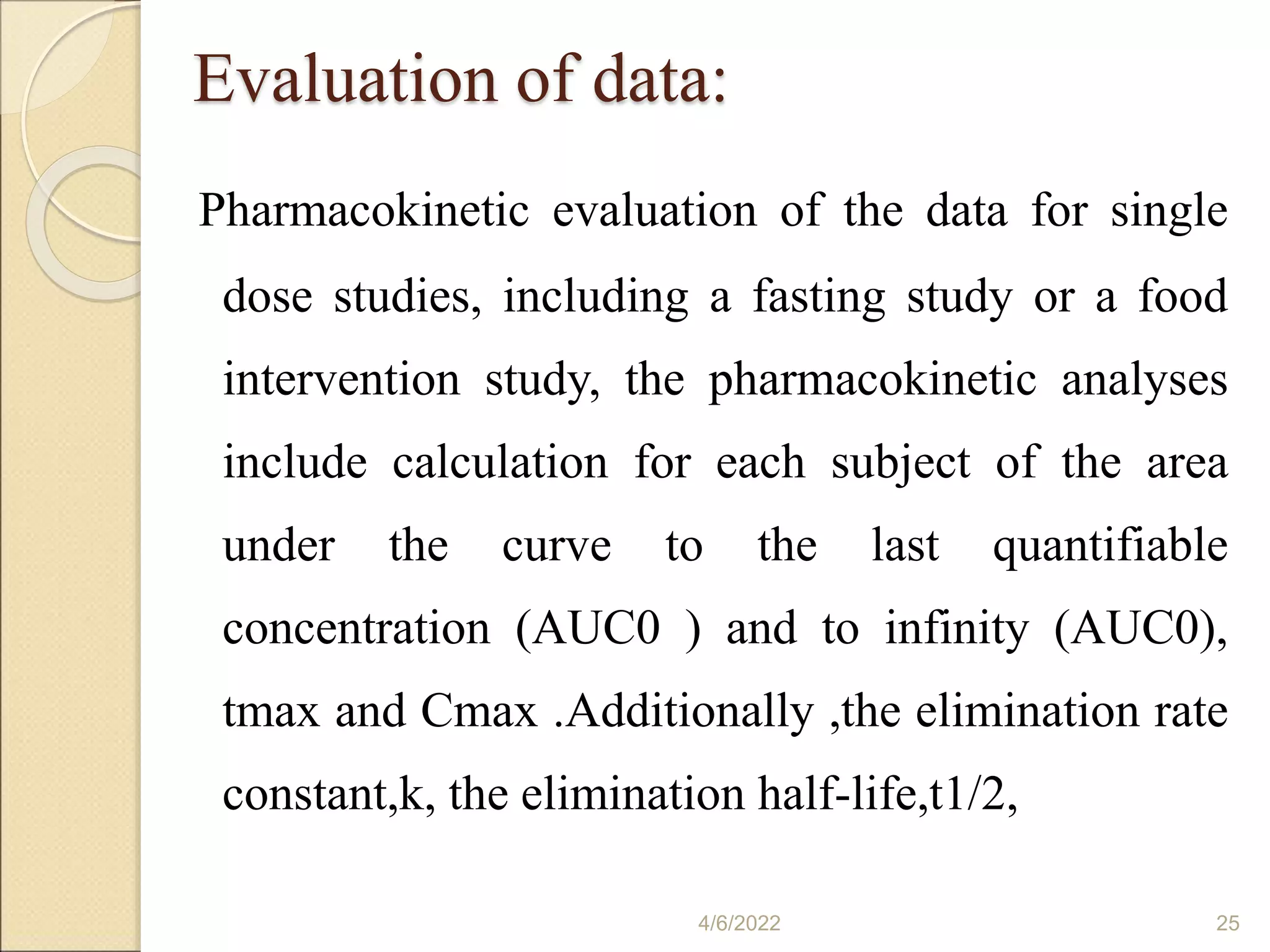 Evaluation of data:
Pharmacokinetic evaluation of the data for single
dose studies, including a fasting study or a food
intervention study, the pharmacokinetic analyses
include calculation for each subject of the area
under the curve to the last quantifiable
concentration (AUC0 ) and to infinity (AUC0),
tmax and Cmax .Additionally ,the elimination rate
constant,k, the elimination half-life,t1/2,
4/6/2022 25
 