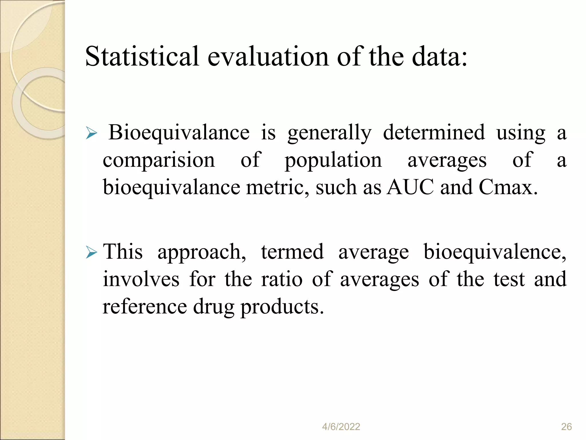 Statistical evaluation of the data:
 Bioequivalance is generally determined using a
comparision of population averages of a
bioequivalance metric, such as AUC and Cmax.
 This approach, termed average bioequivalence,
involves for the ratio of averages of the test and
reference drug products.
4/6/2022 26
 