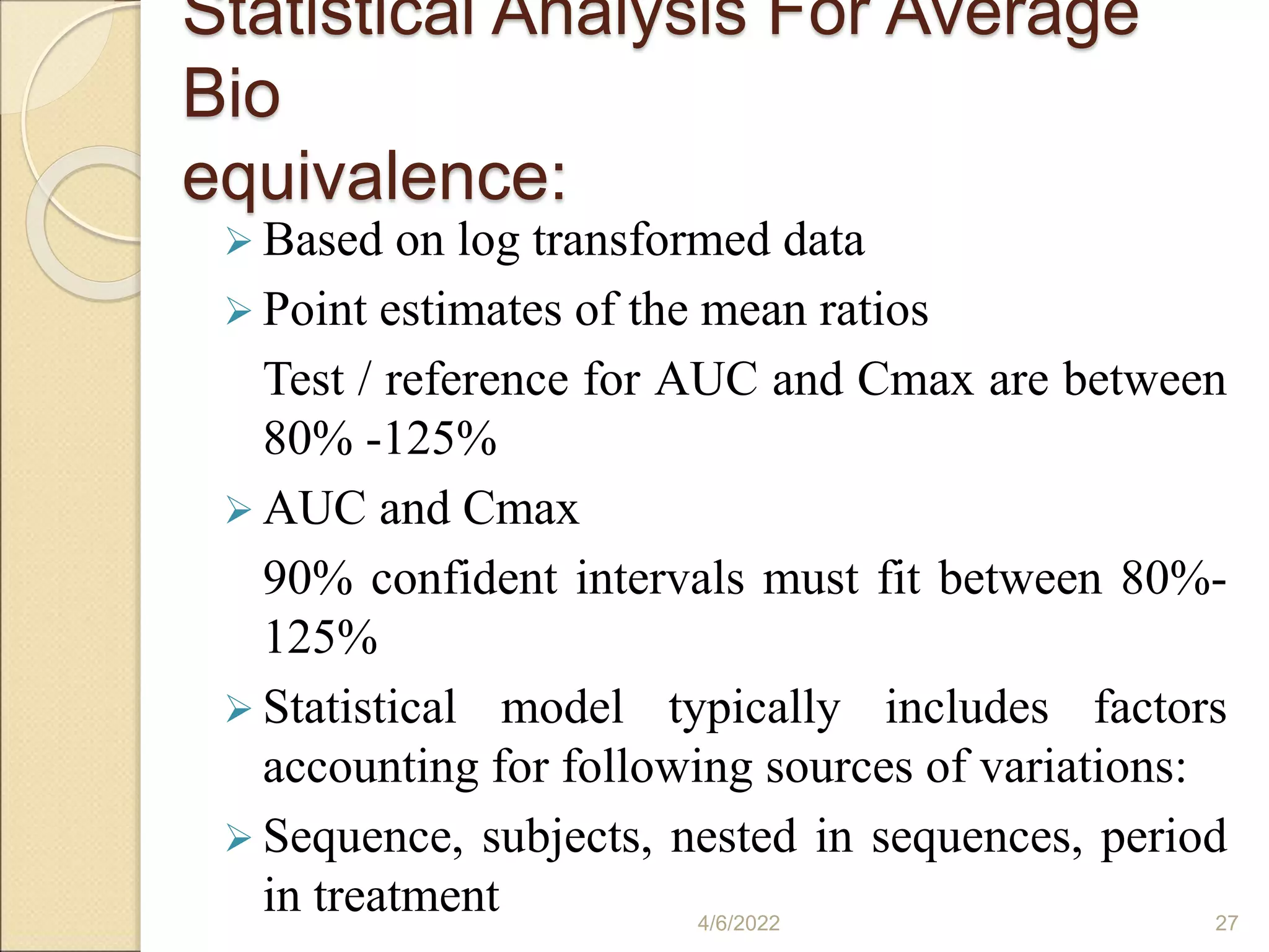 Statistical Analysis For Average
Bio
equivalence:
 Based on log transformed data
 Point estimates of the mean ratios
Test / reference for AUC and Cmax are between
80% -125%
 AUC and Cmax
90% confident intervals must fit between 80%-
125%
 Statistical model typically includes factors
accounting for following sources of variations:
 Sequence, subjects, nested in sequences, period
in treatment 4/6/2022 27
 