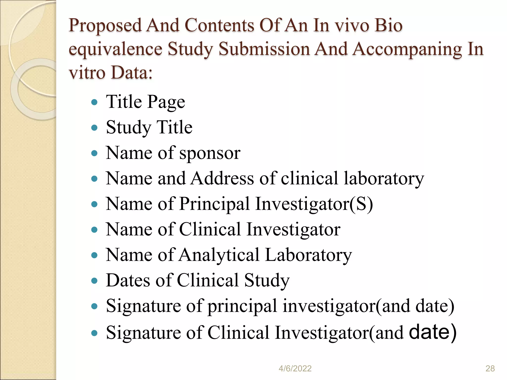 Proposed And Contents Of An In vivo Bio
equivalence Study Submission And Accompaning In
vitro Data:
 Title Page
 Study Title
 Name of sponsor
 Name and Address of clinical laboratory
 Name of Principal Investigator(S)
 Name of Clinical Investigator
 Name of Analytical Laboratory
 Dates of Clinical Study
 Signature of principal investigator(and date)
 Signature of Clinical Investigator(and date)
4/6/2022 28
 