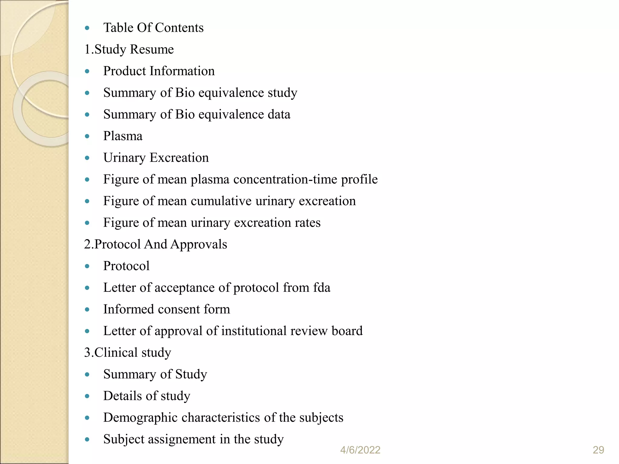  Table Of Contents
1.Study Resume
 Product Information
 Summary of Bio equivalence study
 Summary of Bio equivalence data
 Plasma
 Urinary Excreation
 Figure of mean plasma concentration-time profile
 Figure of mean cumulative urinary excreation
 Figure of mean urinary excreation rates
2.Protocol And Approvals
 Protocol
 Letter of acceptance of protocol from fda
 Informed consent form
 Letter of approval of institutional review board
3.Clinical study
 Summary of Study
 Details of study
 Demographic characteristics of the subjects
 Subject assignement in the study
4/6/2022 29
 