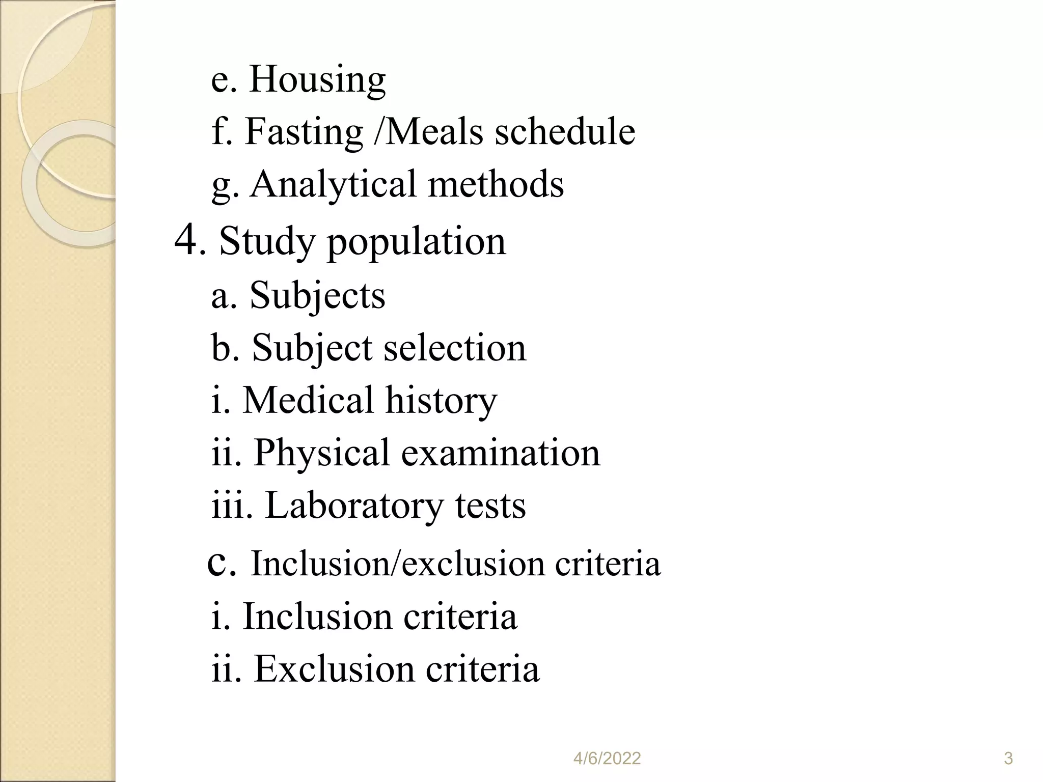 e. Housing
f. Fasting /Meals schedule
g. Analytical methods
4. Study population
a. Subjects
b. Subject selection
i. Medical history
ii. Physical examination
iii. Laboratory tests
c. Inclusion/exclusion criteria
i. Inclusion criteria
ii. Exclusion criteria
4/6/2022 3
 
