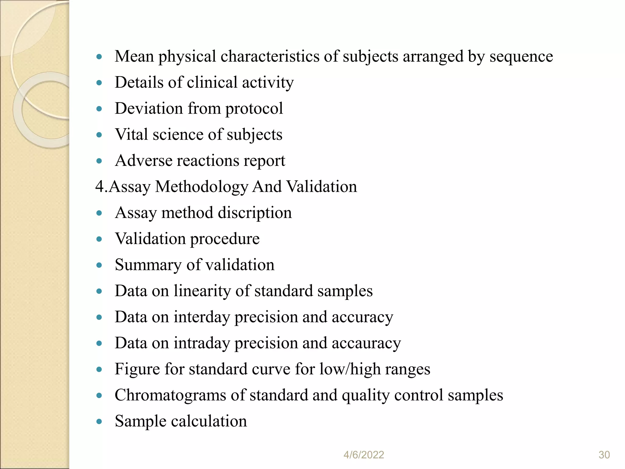  Mean physical characteristics of subjects arranged by sequence
 Details of clinical activity
 Deviation from protocol
 Vital science of subjects
 Adverse reactions report
4.Assay Methodology And Validation
 Assay method discription
 Validation procedure
 Summary of validation
 Data on linearity of standard samples
 Data on interday precision and accuracy
 Data on intraday precision and accauracy
 Figure for standard curve for low/high ranges
 Chromatograms of standard and quality control samples
 Sample calculation
4/6/2022 30
 