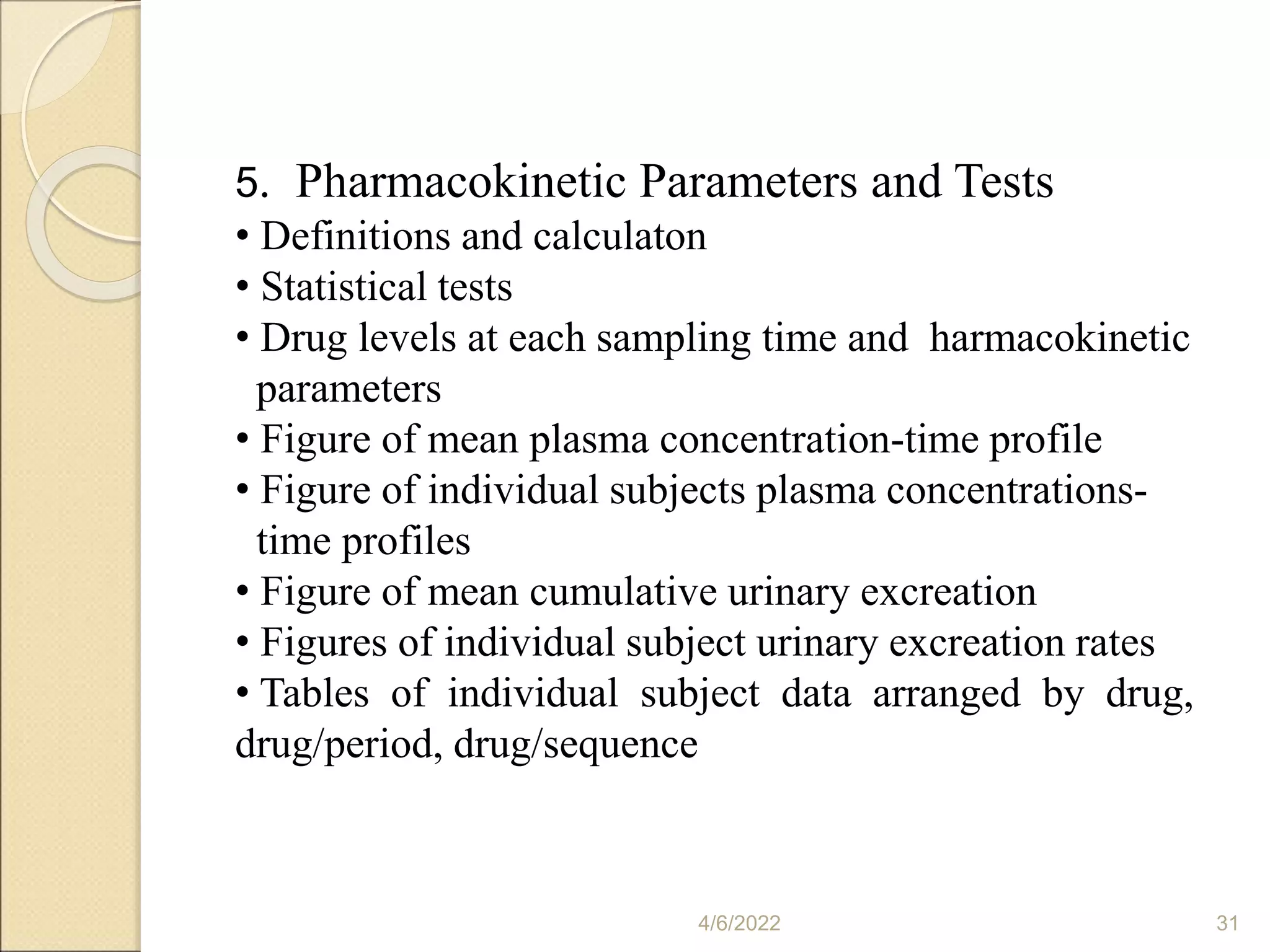 4/6/2022 31
5. Pharmacokinetic Parameters and Tests
• Definitions and calculaton
• Statistical tests
• Drug levels at each sampling time and harmacokinetic
parameters
• Figure of mean plasma concentration-time profile
• Figure of individual subjects plasma concentrations-
time profiles
• Figure of mean cumulative urinary excreation
• Figures of individual subject urinary excreation rates
• Tables of individual subject data arranged by drug,
drug/period, drug/sequence
 