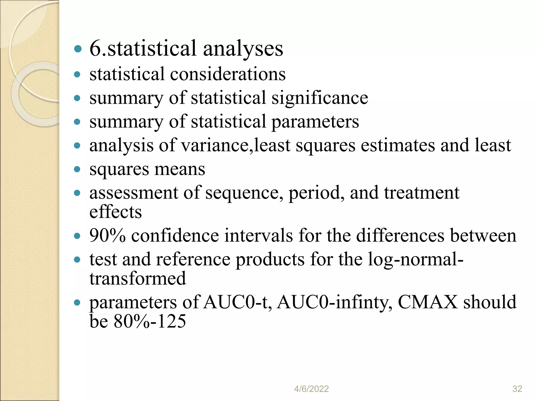  6.statistical analyses
 statistical considerations
 summary of statistical significance
 summary of statistical parameters
 analysis of variance,least squares estimates and least
 squares means
 assessment of sequence, period, and treatment
effects
 90% confidence intervals for the differences between
 test and reference products for the log-normal-
transformed
 parameters of AUC0-t, AUC0-infinty, CMAX should
be 80%-125
4/6/2022 32
 